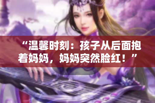 “温馨时刻：孩子从后面抱着妈妈，妈妈突然脸红！”