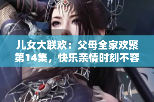 儿女大联欢：父母全家欢聚第14集，快乐亲情时刻不容错过！