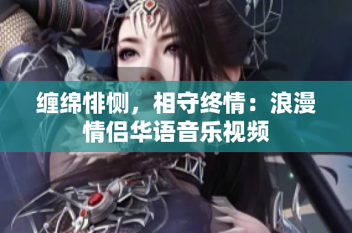 缠绵悱恻，相守终情：浪漫情侣华语音乐视频