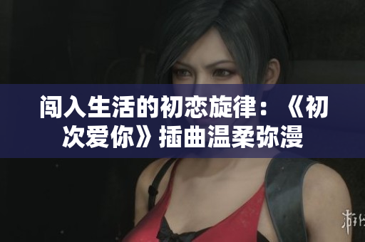 闯入生活的初恋旋律：《初次爱你》插曲温柔弥漫