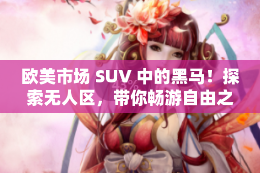 欧美市场 SUV 中的黑马！探索无人区，带你畅游自由之境！