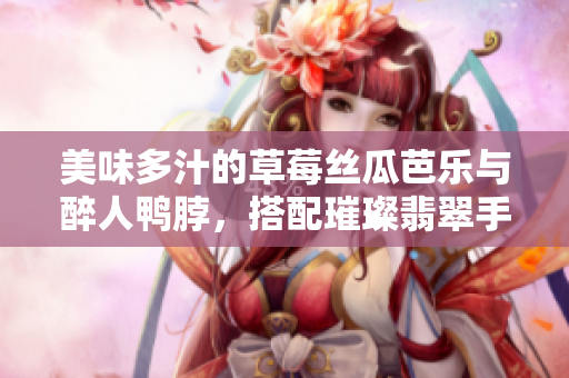 美味多汁的草莓丝瓜芭乐与醉人鸭脖，搭配璀璨翡翠手镯，味蕾享受的极致奇妙盛宴