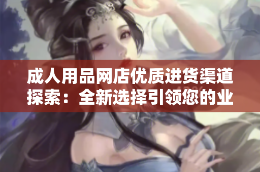 成人用品网店优质进货渠道探索：全新选择引领您的业务发展