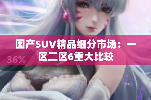国产SUV精品细分市场：一区二区6重大比较