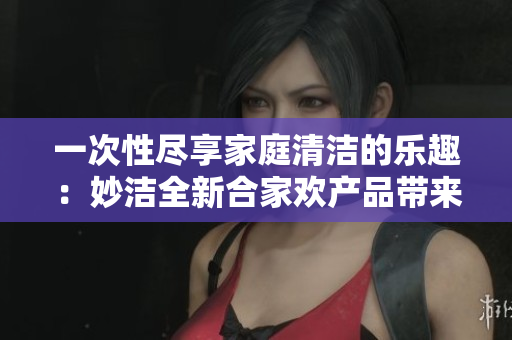 一次性尽享家庭清洁的乐趣：妙洁全新合家欢产品带来的惊喜体验