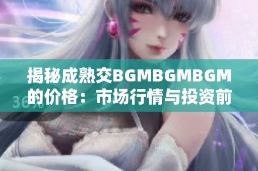 揭秘成熟交BGMBGMBGM的价格：市场行情与投资前景分析详解