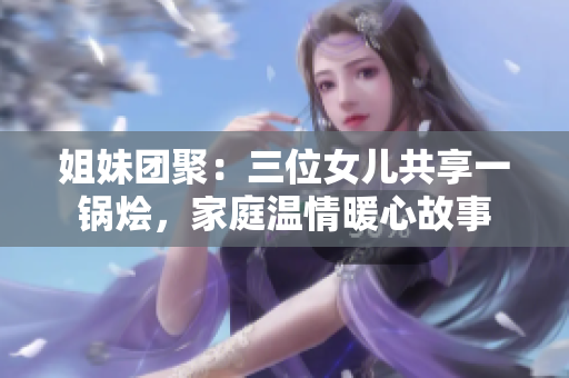 姐妹团聚：三位女儿共享一锅烩，家庭温情暖心故事