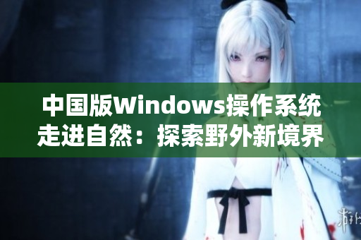 中国版Windows操作系统走进自然：探索野外新境界