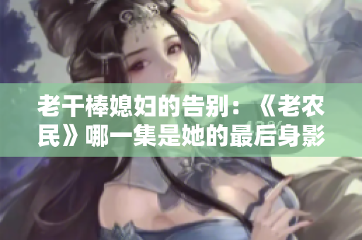 老干棒媳妇的告别：《老农民》哪一集是她的最后身影？