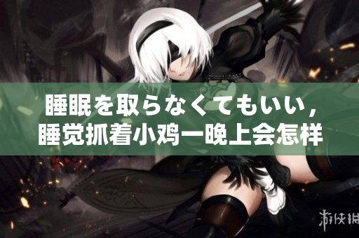 睡眠を取らなくてもいい，睡觉抓着小鸡一晚上会怎样，睡过年纪最大的多少岁六十多，水润紧致销魂低吟古代，水润紧致销魂低吟，说说都是怎么的干对象的724