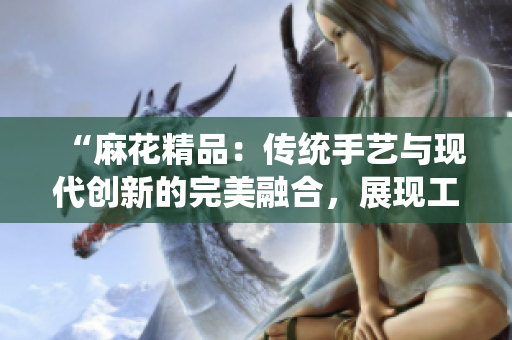 “麻花精品：传统手艺与现代创新的完美融合，展现工艺的卓越之美与独特魅力”