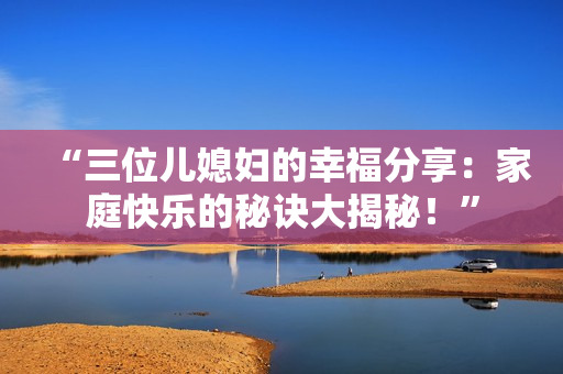 “三位儿媳妇的幸福分享：家庭快乐的秘诀大揭秘！”