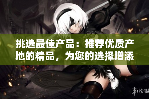 挑选最佳产品：推荐优质产地的精品，为您的选择增添信心与乐趣