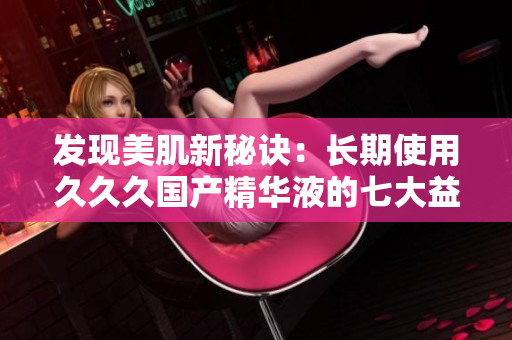发现美肌新秘诀：长期使用久久久国产精华液的七大益处，焕发肌肤光彩