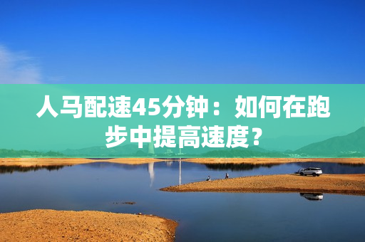人马配速45分钟：如何在跑步中提高速度？