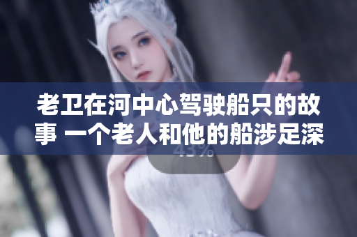 老卫在河中心驾驶船只的故事 一个老人和他的船涉足深水