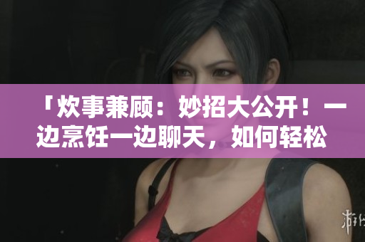 「炊事兼顾：妙招大公开！一边烹饪一边聊天，如何轻松享受厨房时光？」