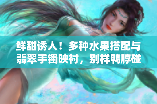 鲜甜诱人！多种水果搭配与翡翠手镯映衬，别样鸭脖碰撞出的独特美味