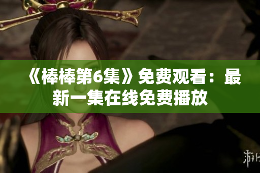 《棒棒第6集》免费观看：最新一集在线免费播放