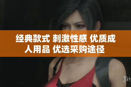 经典款式 刺激性感 优质成人用品 优选采购途径 