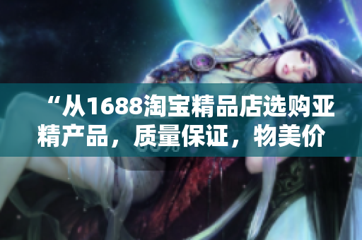 “从1688淘宝精品店选购亚精产品，质量保证，物美价廉！”