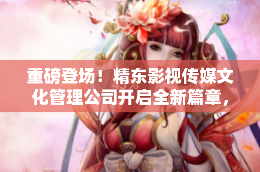 重磅登场！精东影视传媒文化管理公司开启全新篇章，探索影视行业未来