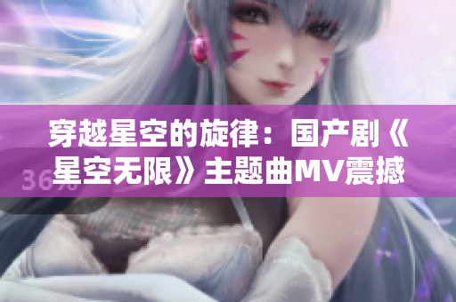 穿越星空的旋律：国产剧《星空无限》主题曲MV震撼上线！