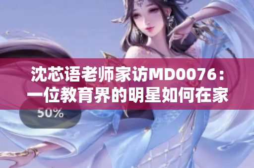 沈芯语老师家访MD0076：一位教育界的明星如何在家中点燃学生的潜能？