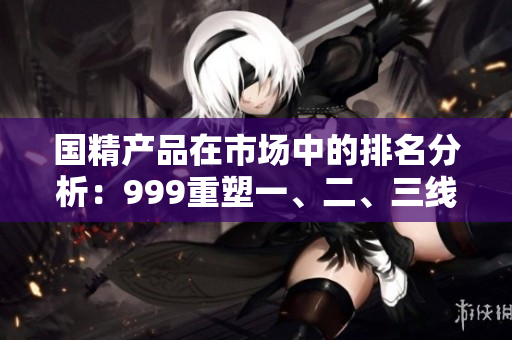 国精产品在市场中的排名分析：999重塑一、二、三线地位