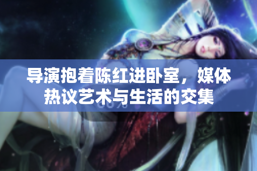 导演抱着陈红进卧室，媒体热议艺术与生活的交集