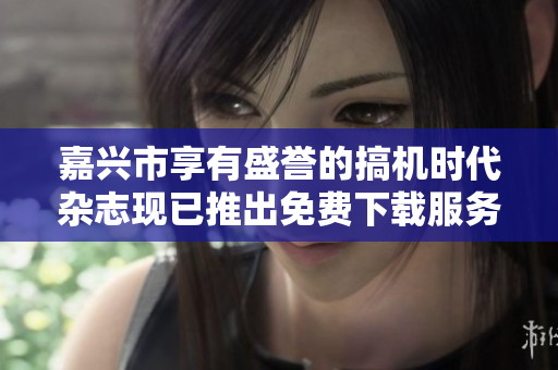嘉兴市享有盛誉的搞机时代杂志现已推出免费下载服务