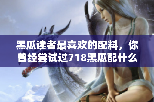 黑瓜读者最喜欢的配料，你曾经尝试过718黑瓜配什么料？