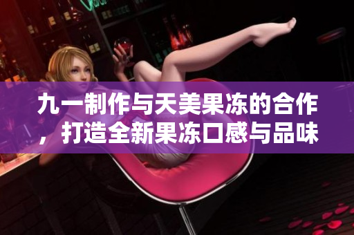九一制作与天美果冻的合作，打造全新果冻口感与品味