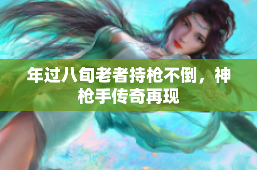 年过八旬老者持枪不倒，神枪手传奇再现
