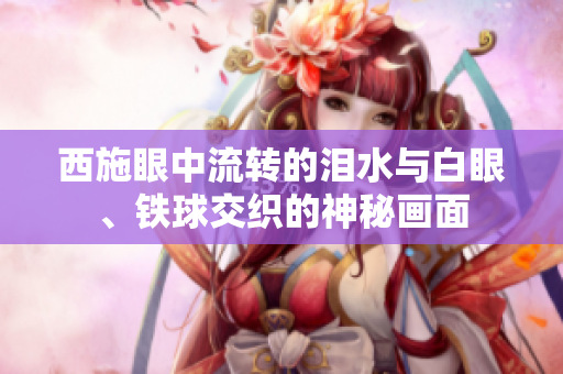 西施眼中流转的泪水与白眼、铁球交织的神秘画面