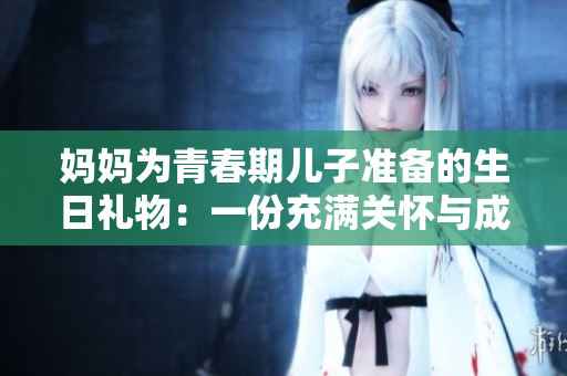 妈妈为青春期儿子准备的生日礼物：一份充满关怀与成长的特别心意
