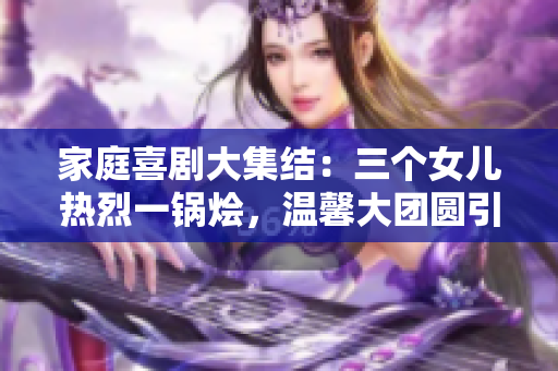 家庭喜剧大集结：三个女儿热烈一锅烩，温馨大团圆引爆笑潮流