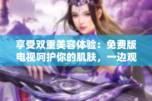 享受双重美容体验：免费版电视呵护你的肌肤，一边观影一边敷面膜！