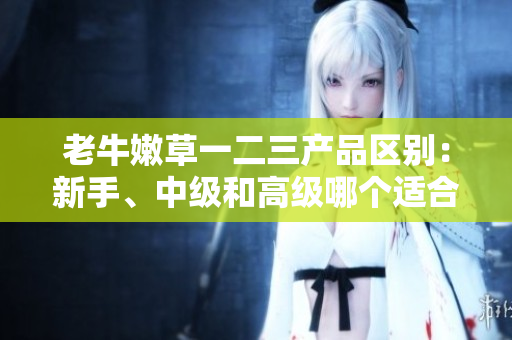 老牛嫩草一二三产品区别：新手、中级和高级哪个适合你？