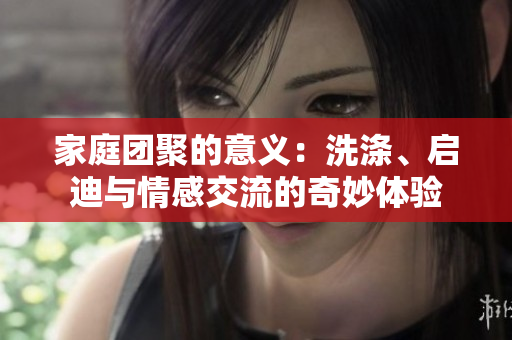 家庭团聚的意义：洗涤、启迪与情感交流的奇妙体验
