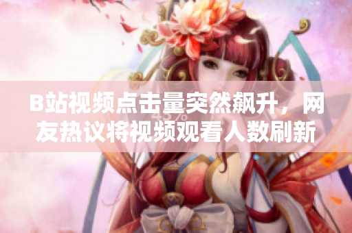 B站视频点击量突然飙升，网友热议将视频观看人数刷新至新高