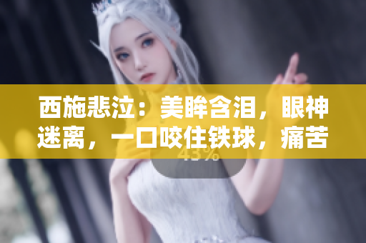 西施悲泣：美眸含泪，眼神迷离，一口咬住铁球，痛苦难抑！