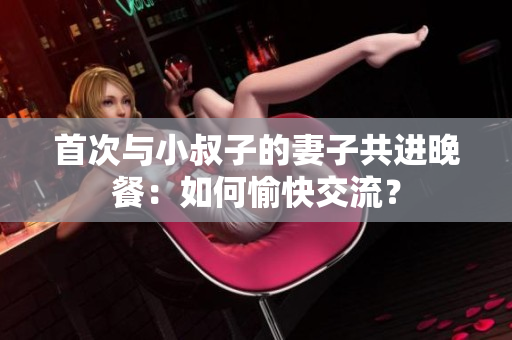 首次与小叔子的妻子共进晚餐：如何愉快交流？