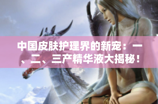 中国皮肤护理界的新宠：一、二、三产精华液大揭秘！