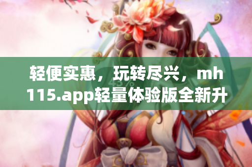 轻便实惠，玩转尽兴，mh115.app轻量体验版全新升级，快来体验！