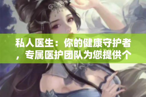 私人医生：你的健康守护者，专属医护团队为您提供个性化关怀