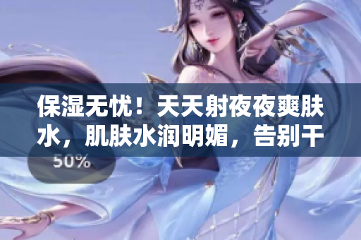 保湿无忧！天天射夜夜爽肤水，肌肤水润明媚，告别干燥烦恼！