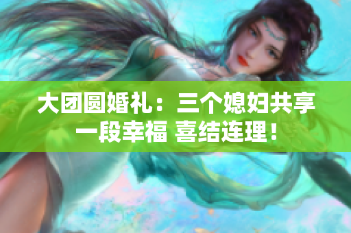 大团圆婚礼：三个媳妇共享一段幸福 喜结连理！