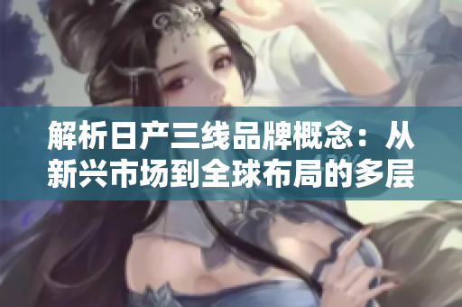 解析日产三线品牌概念：从新兴市场到全球布局的多层次发展路径
