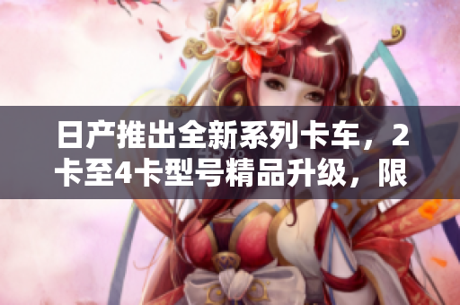 日产推出全新系列卡车，2卡至4卡型号精品升级，限时免费体验！
